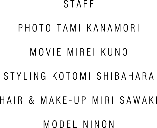 STAFF PHOTO TAMI KANAMORI MOVIE MIREI KUNO STYLING KOTOMI SHIBAHARA HAIR & MAKE-UP KENJI TAKAGAKI MODEL NINON